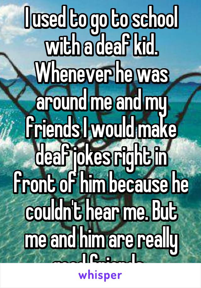 I used to go to school with a deaf kid. Whenever he was around me and my friends I would make deaf jokes right in front of him because he couldn't hear me. But me and him are really good friends. 