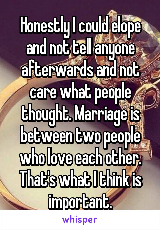 Honestly I could elope and not tell anyone afterwards and not care what people thought. Marriage is between two people who love each other. That's what I think is important.