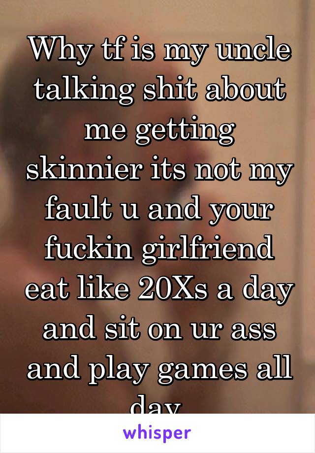 Why tf is my uncle talking shit about me getting skinnier its not my fault u and your fuckin girlfriend eat like 20Xs a day and sit on ur ass and play games all day 