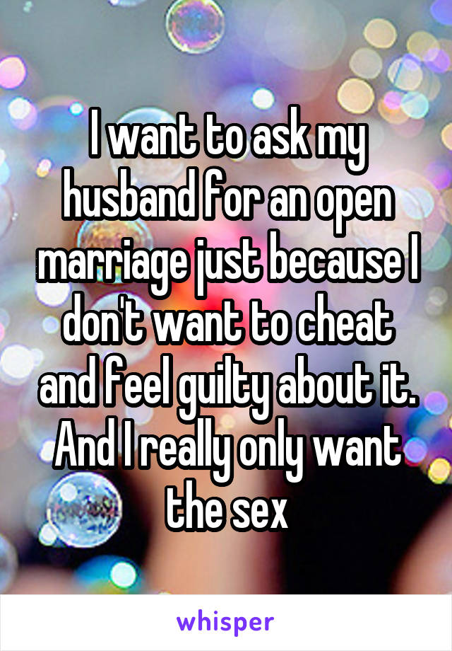 I want to ask my husband for an open marriage just because I don't want to cheat and feel guilty about it. And I really only want the sex