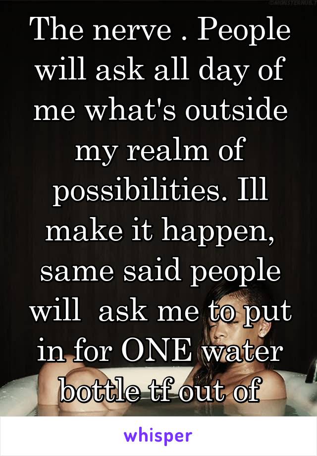 The nerve . People will ask all day of me what's outside my realm of possibilities. Ill make it happen, same said people will  ask me to put in for ONE water bottle tf out of here. 