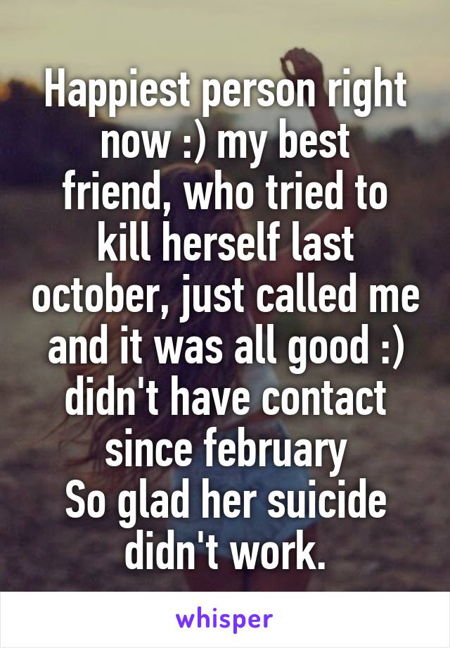 Happiest person right now :) my best
friend, who tried to kill herself last october, just called me and it was all good :) didn't have contact since february
So glad her suicide didn't work.