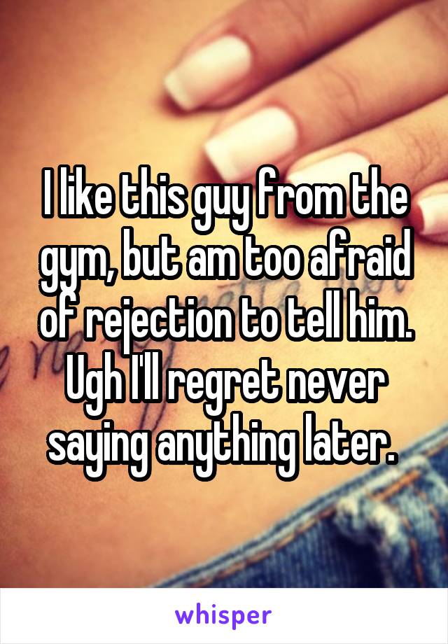 I like this guy from the gym, but am too afraid of rejection to tell him. Ugh I'll regret never saying anything later. 