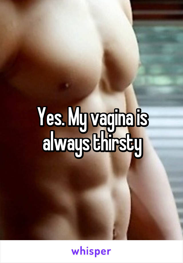 Yes. My vagina is always thirsty