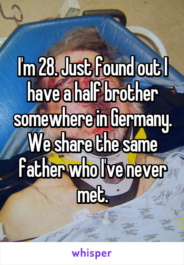 I'm 28. Just found out I have a half brother somewhere in Germany. We share the same father who I've never met.