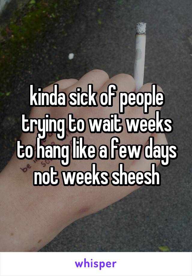 kinda sick of people trying to wait weeks to hang like a few days not weeks sheesh