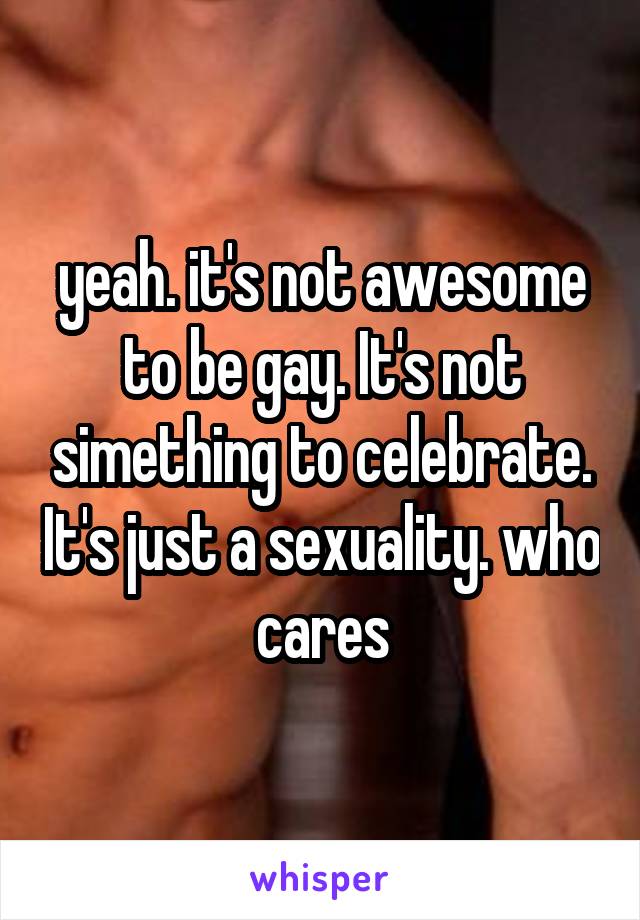 yeah. it's not awesome to be gay. It's not simething to celebrate. It's just a sexuality. who cares