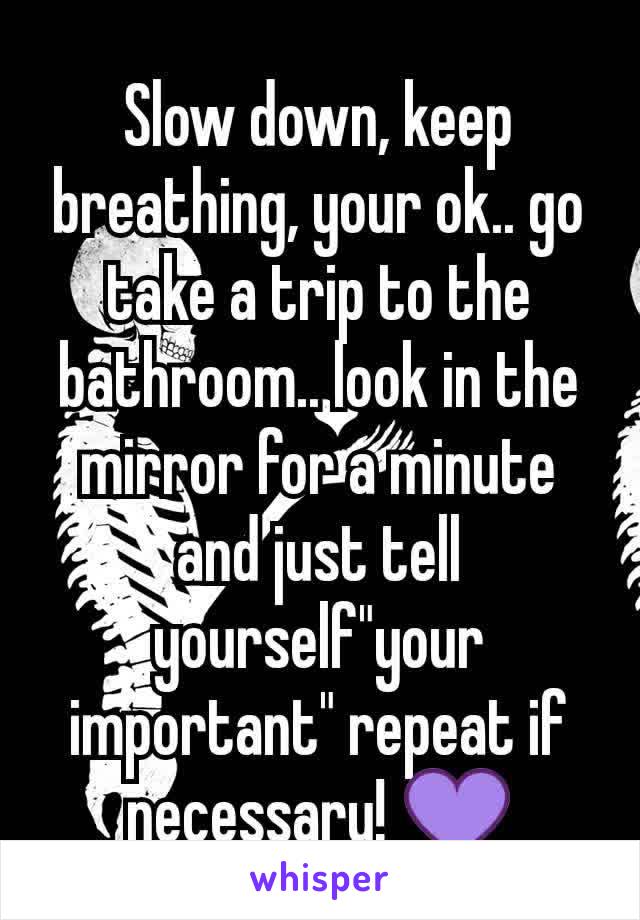 Slow down, keep breathing, your ok.. go take a trip to the bathroom.. look in the mirror for a minute and just tell yourself"your important" repeat if necessary! 💜