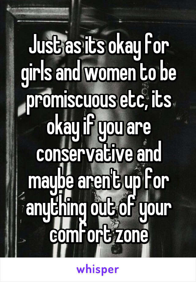 Just as its okay for girls and women to be promiscuous etc, its okay if you are conservative and maybe aren't up for anything out of your comfort zone