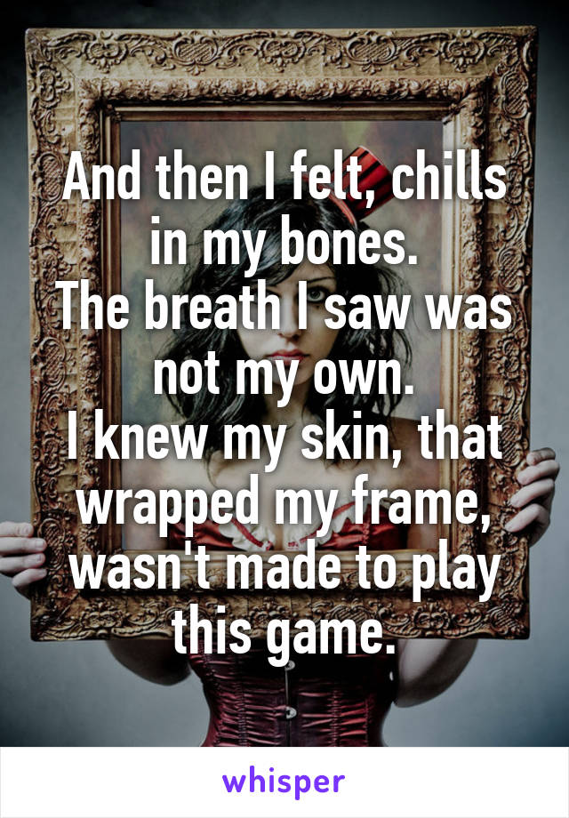 And then I felt, chills in my bones.
The breath I saw was not my own.
I knew my skin, that wrapped my frame,
wasn't made to play this game.