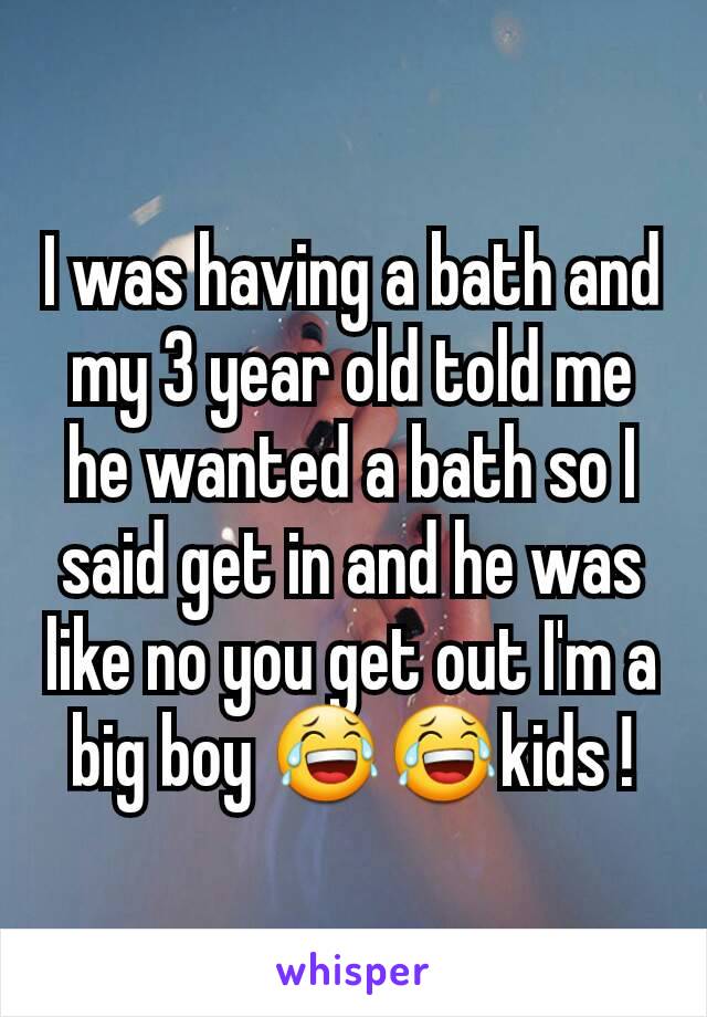 I was having a bath and my 3 year old told me he wanted a bath so I said get in and he was like no you get out I'm a big boy 😂😂kids !