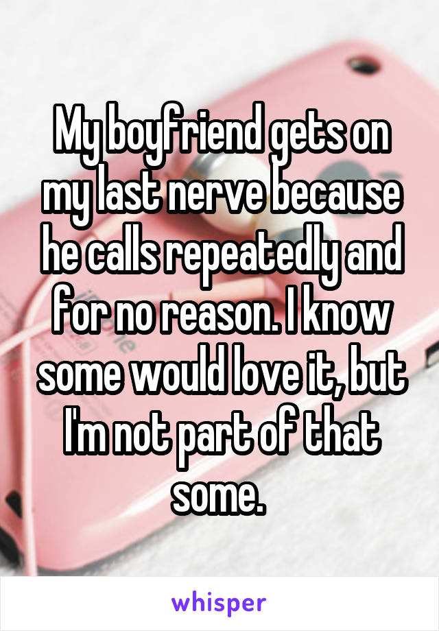 My boyfriend gets on my last nerve because he calls repeatedly and for no reason. I know some would love it, but I'm not part of that some. 