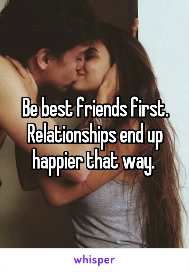 Be best friends first. Relationships end up happier that way. 