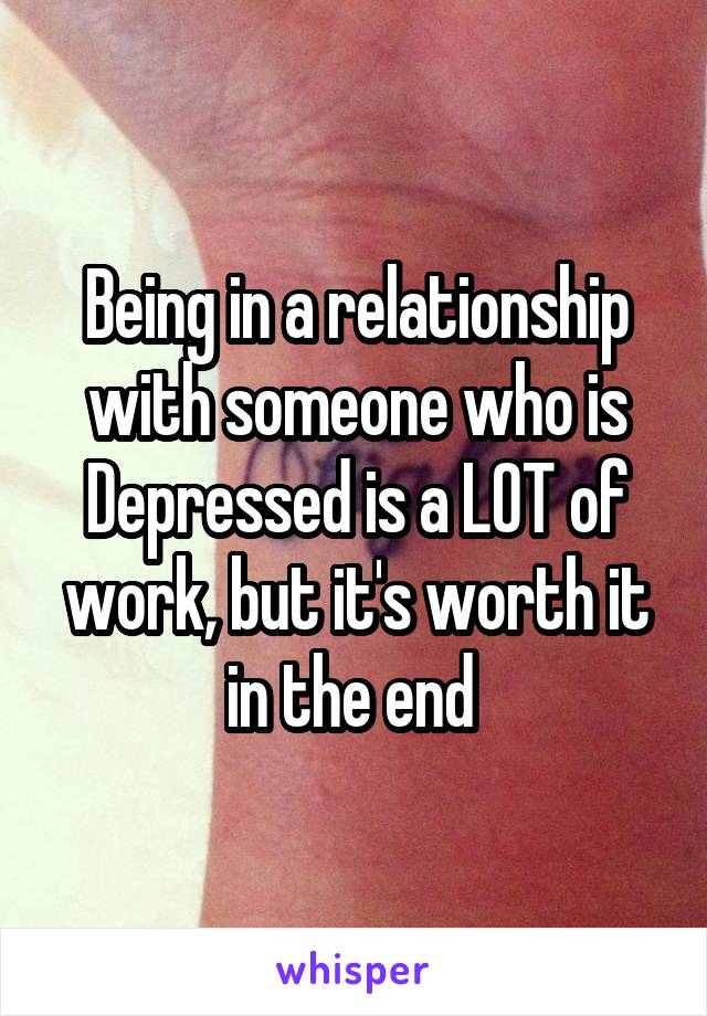 Being in a relationship with someone who is Depressed is a LOT of work, but it's worth it in the end 