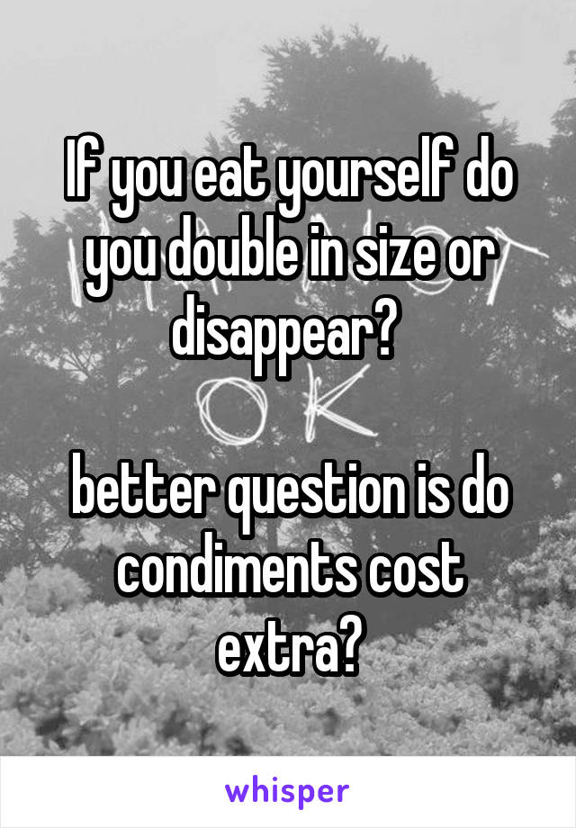 If you eat yourself do you double in size or disappear? 

better question is do condiments cost extra?