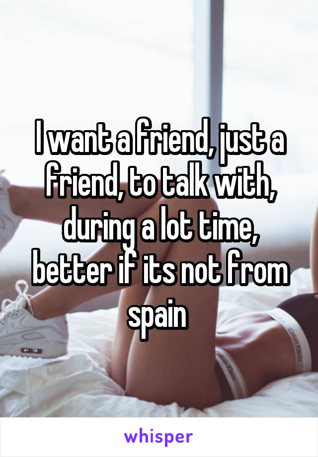 I want a friend, just a friend, to talk with, during a lot time, better if its not from spain 