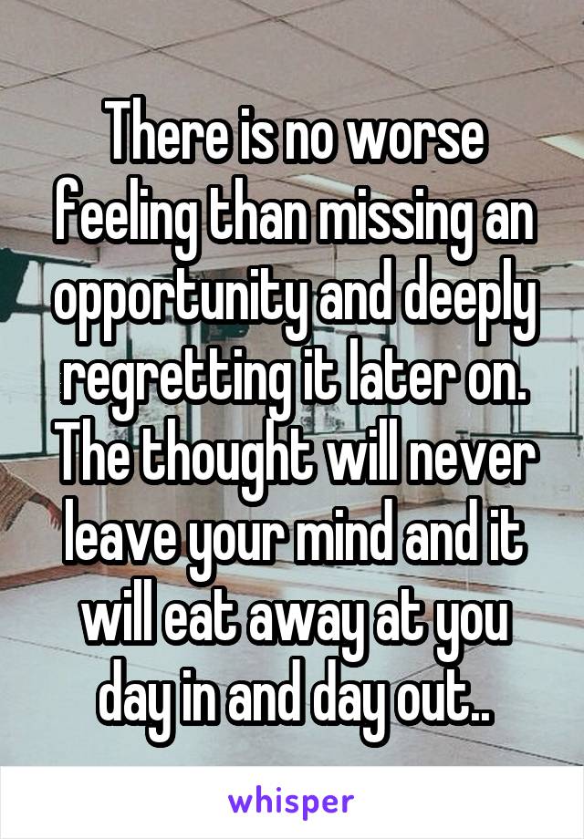 There is no worse feeling than missing an opportunity and deeply regretting it later on. The thought will never leave your mind and it will eat away at you day in and day out..