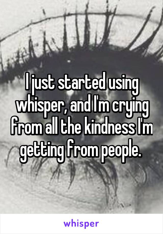 I just started using whisper, and I'm crying from all the kindness I'm getting from people. 