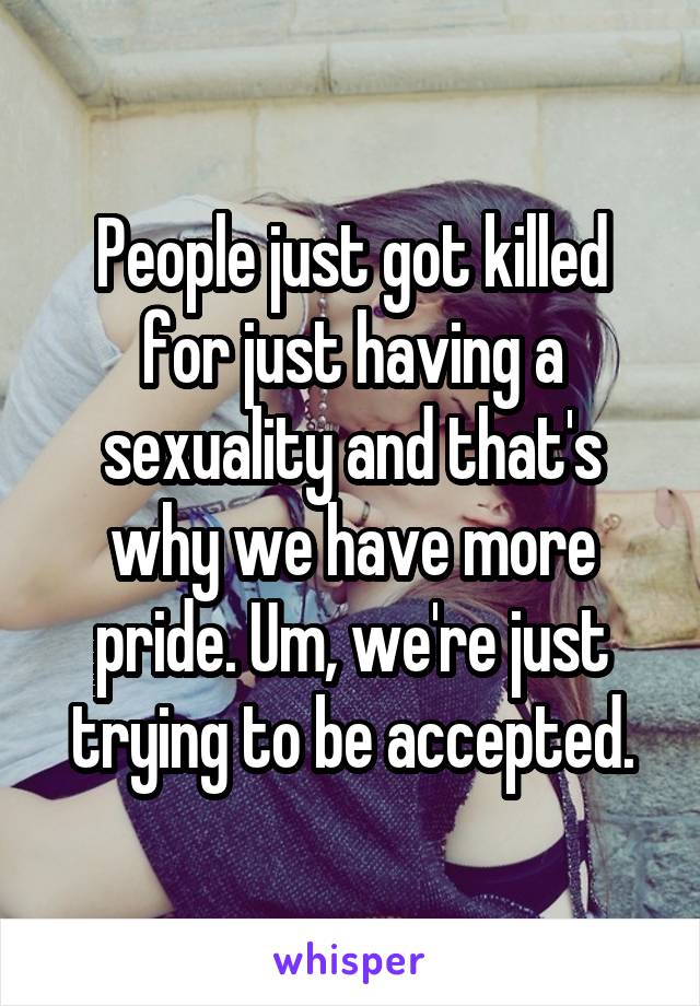 People just got killed for just having a sexuality and that's why we have more pride. Um, we're just trying to be accepted.