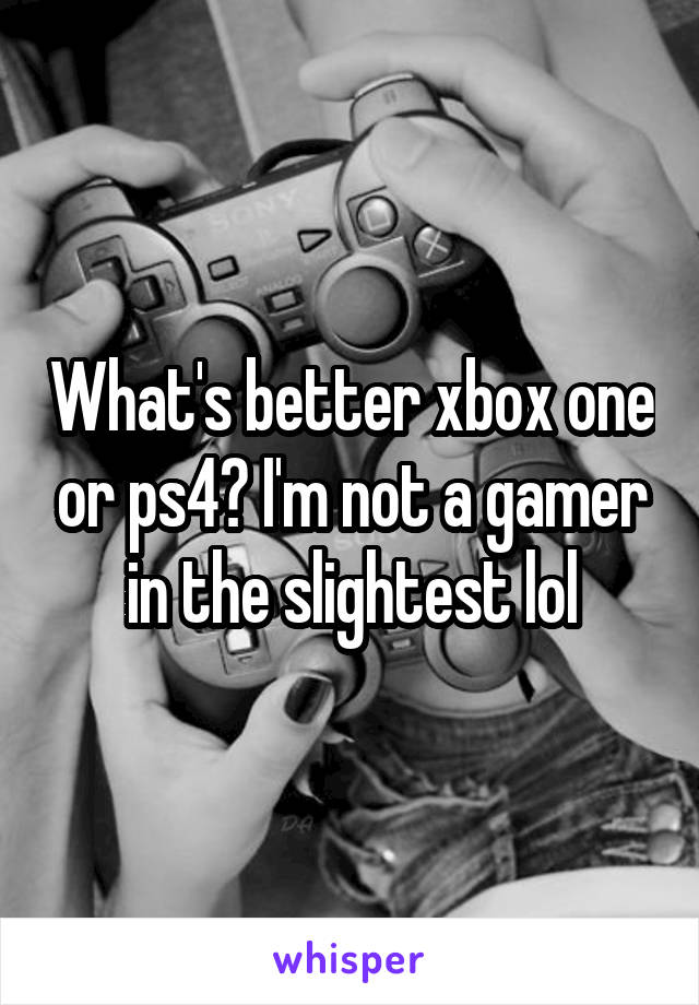 What's better xbox one or ps4? I'm not a gamer in the slightest lol