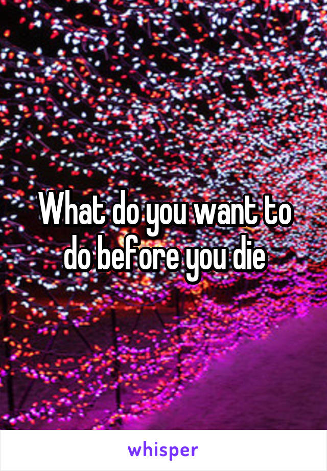 What do you want to do before you die