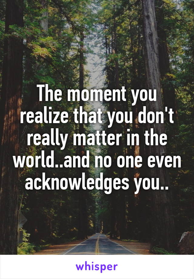 The moment you realize that you don't really matter in the world..and no one even acknowledges you..