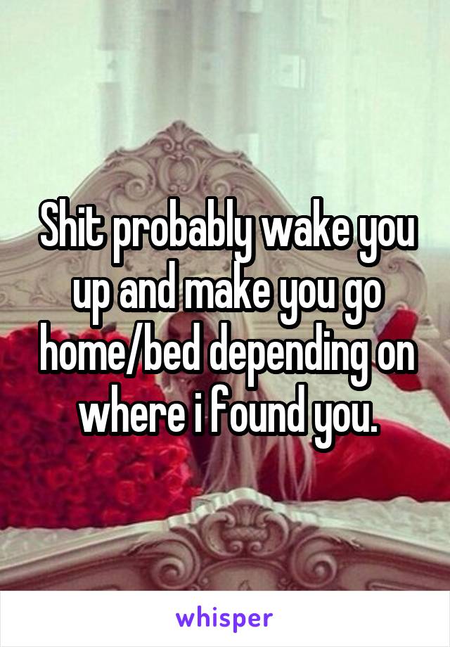 Shit probably wake you up and make you go home/bed depending on where i found you.