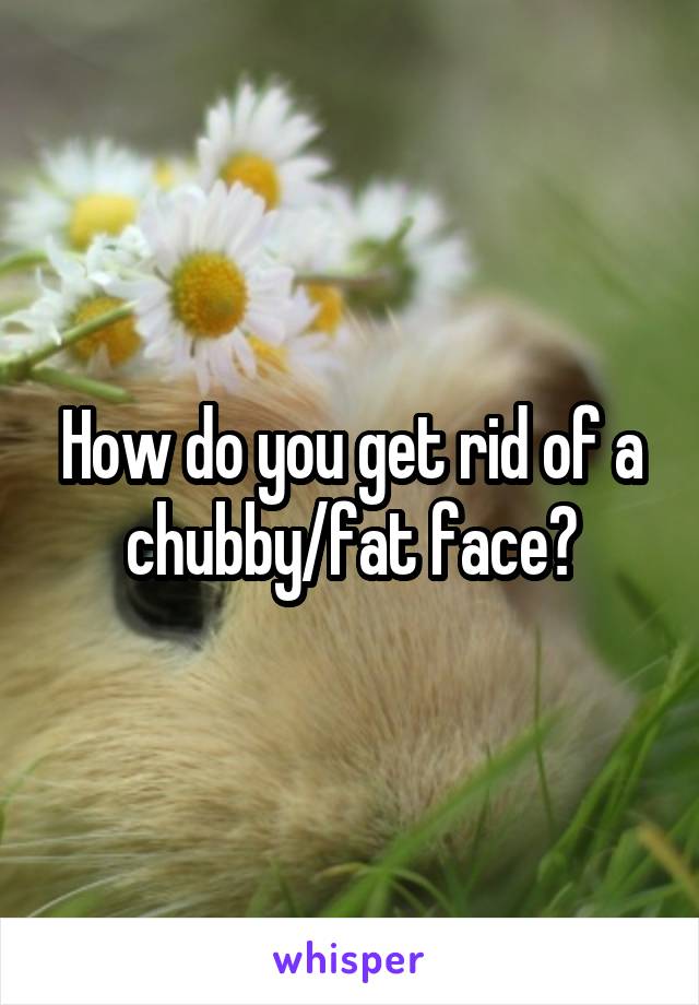 How do you get rid of a chubby/fat face?