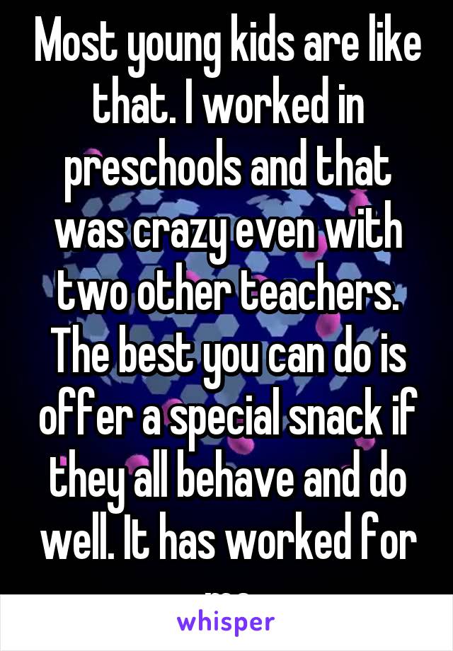 Most young kids are like that. I worked in preschools and that was crazy even with two other teachers. The best you can do is offer a special snack if they all behave and do well. It has worked for me