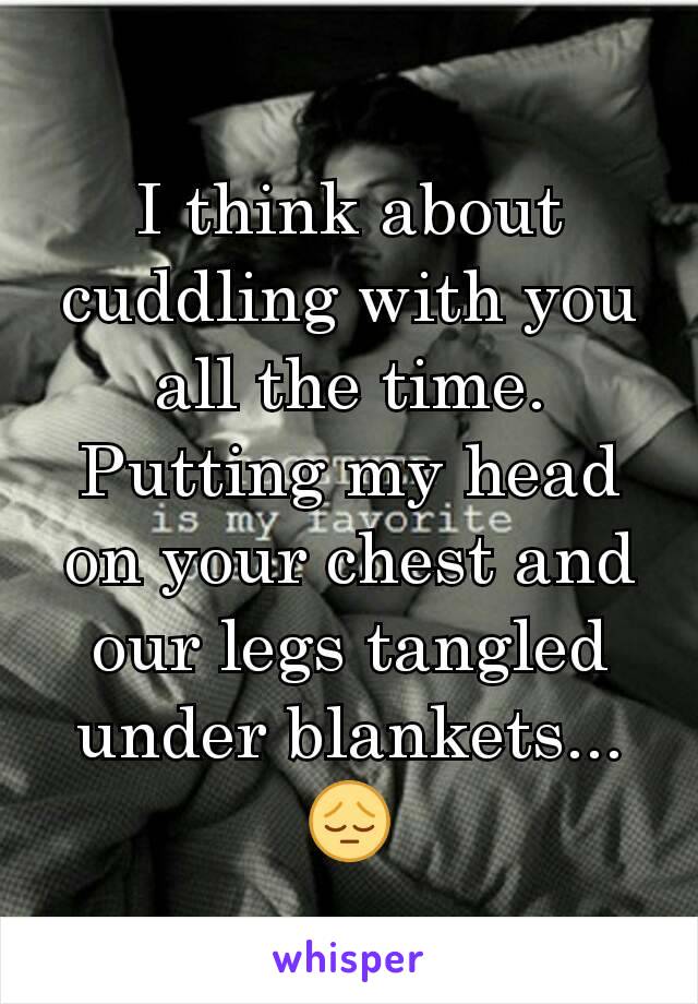 I think about cuddling with you all the time. Putting my head on your chest and our legs tangled under blankets... 😔