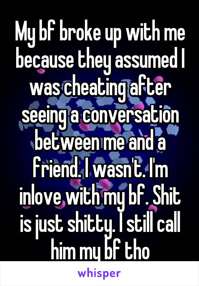 My bf broke up with me because they assumed I was cheating after seeing a conversation between me and a friend. I wasn't. I'm inlove with my bf. Shit is just shitty. I still call him my bf tho