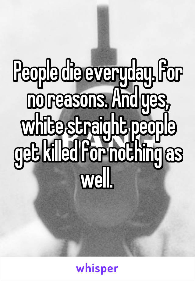 People die everyday. for no reasons. And yes, white straight people get killed for nothing as well. 
