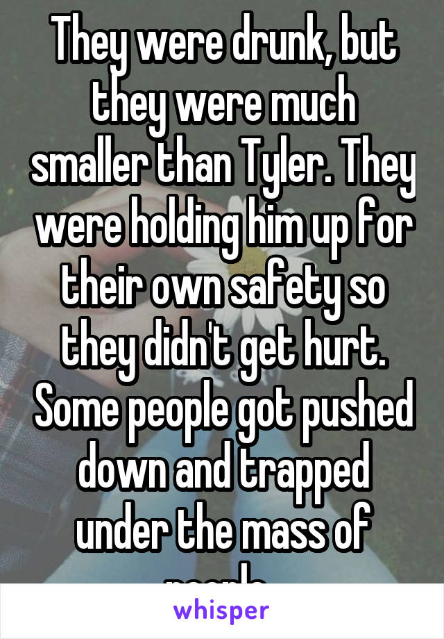 They were drunk, but they were much smaller than Tyler. They were holding him up for their own safety so they didn't get hurt. Some people got pushed down and trapped under the mass of people. 