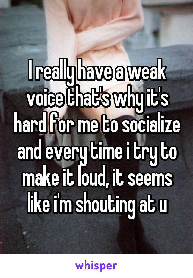 I really have a weak voice that's why it's hard for me to socialize and every time i try to make it loud, it seems like i'm shouting at u