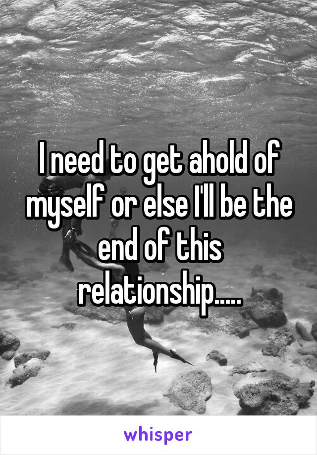 I need to get ahold of myself or else I'll be the end of this relationship.....