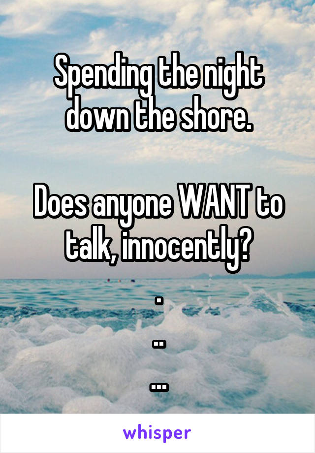 Spending the night down the shore.

Does anyone WANT to talk, innocently?
.
..
...