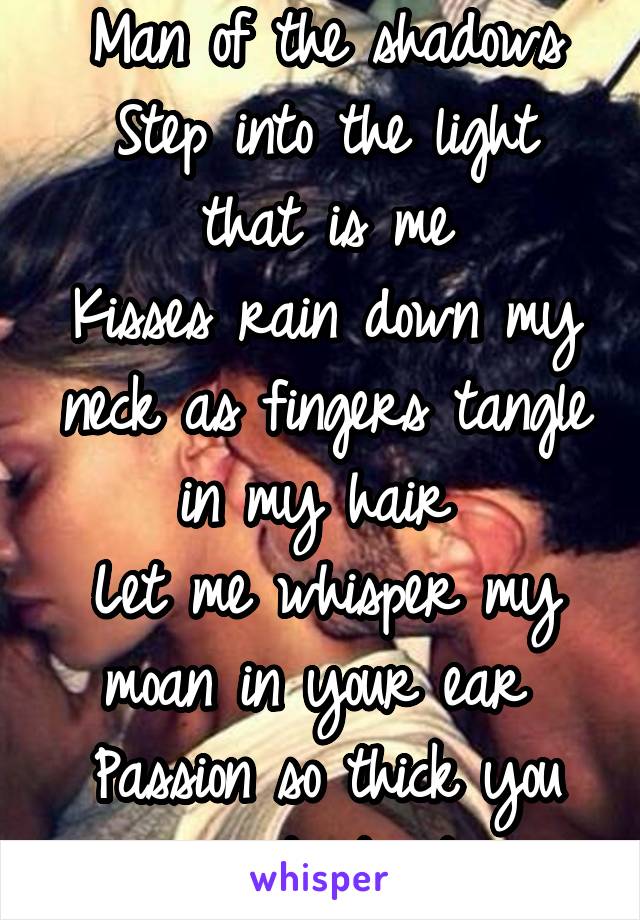 Man of the shadows
Step into the light that is me
Kisses rain down my neck as fingers tangle in my hair 
Let me whisper my moan in your ear 
Passion so thick you can taste it 