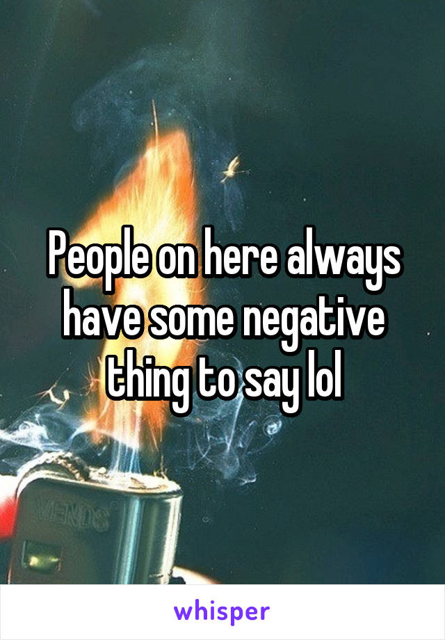 People on here always have some negative thing to say lol