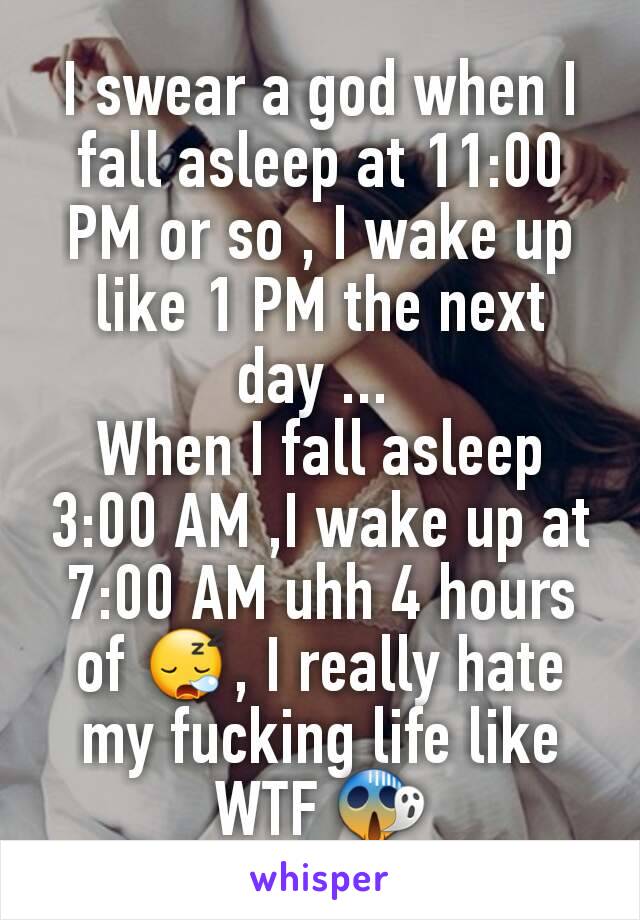 I swear a god when I fall asleep at 11:00 PM or so , I wake up like 1 PM the next day ... 
When I fall asleep 3:00 AM ,I wake up at 7:00 AM uhh 4 hours of 😪, I really hate my fucking life like WTF 😱