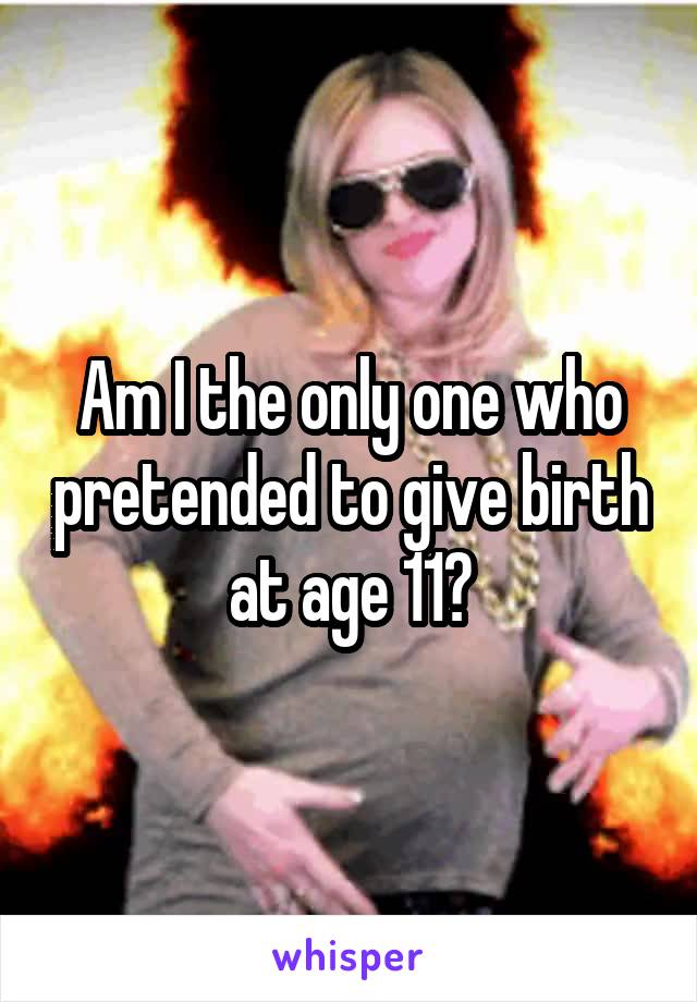 Am I the only one who pretended to give birth at age 11?