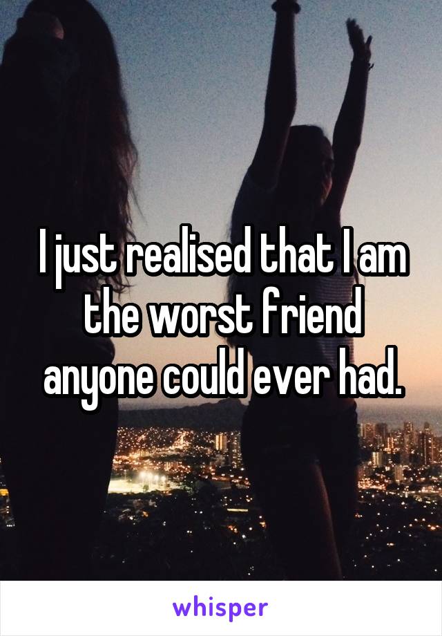 I just realised that I am the worst friend anyone could ever had.