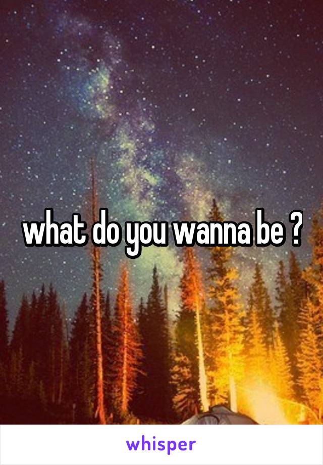 what do you wanna be ?