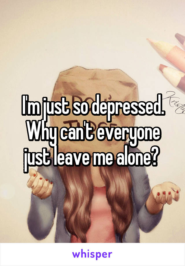 I'm just so depressed. Why can't everyone just leave me alone? 