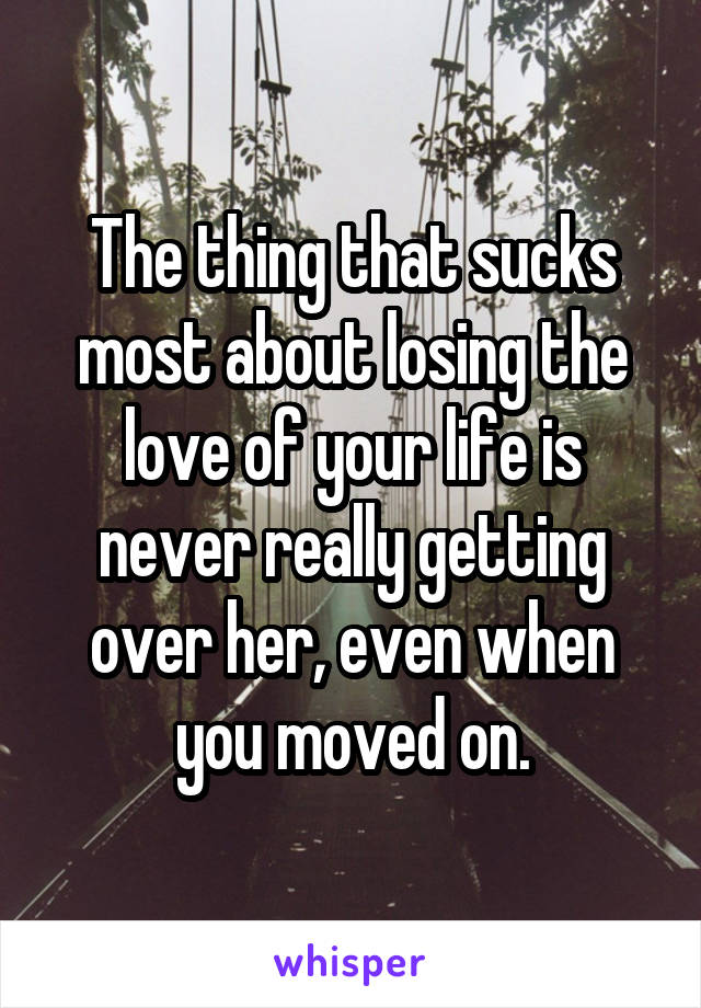 The thing that sucks most about losing the love of your life is never really getting over her, even when you moved on.