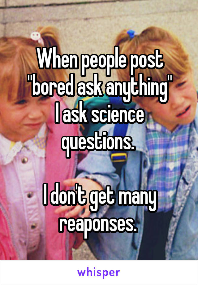 When people post "bored ask anything"
I ask science questions. 

I don't get many reaponses. 