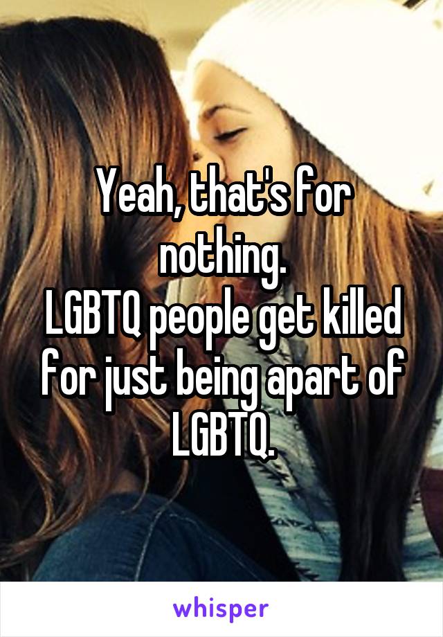 Yeah, that's for nothing.
LGBTQ people get killed for just being apart of LGBTQ.