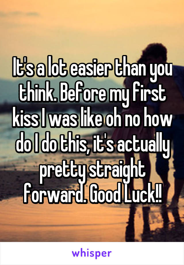 It's a lot easier than you think. Before my first kiss I was like oh no how do I do this, it's actually pretty straight forward. Good Luck!!