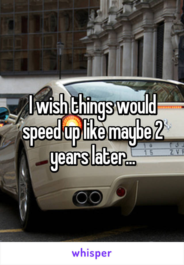 I wish things would speed up like maybe 2 years later...