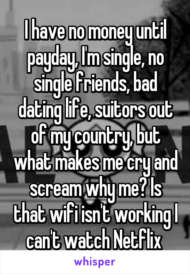 I have no money until payday, I'm single, no single friends, bad dating life, suitors out of my country, but what makes me cry and scream why me? Is that wifi isn't working I can't watch Netflix 