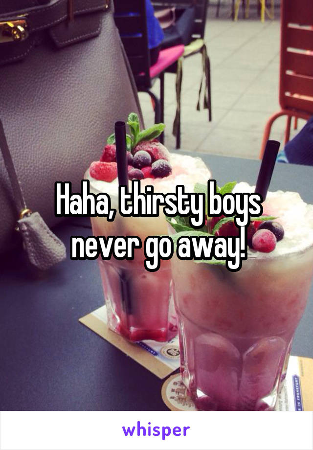 Haha, thirsty boys never go away!